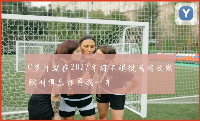 C罗计划在2027年前不退役或将收购欧洲俱乐部再战一年