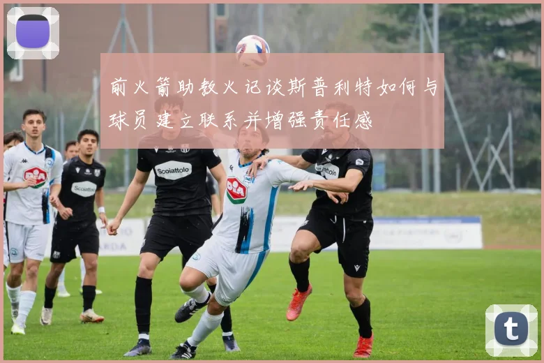 前火箭助教火记谈斯普利特如何与球员建立联系并增强责任感
