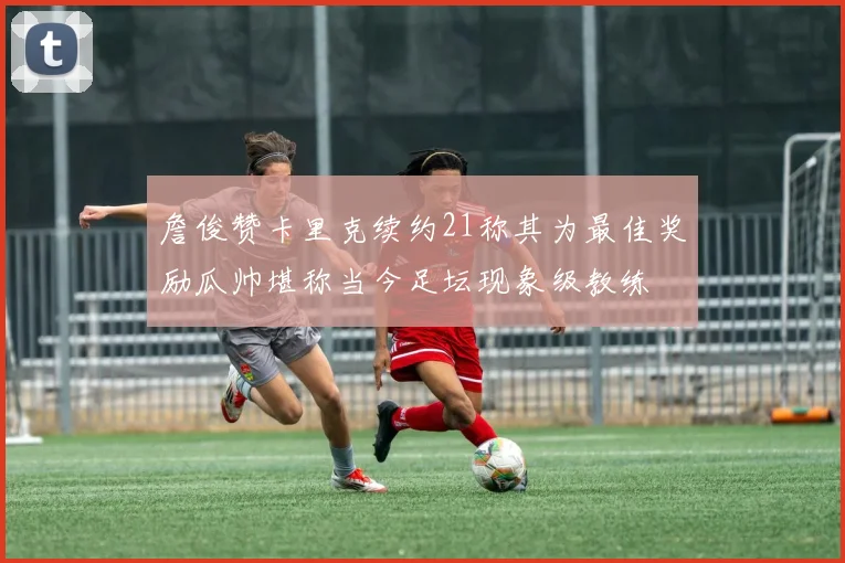 詹俊赞卡里克续约21称其为最佳奖励瓜帅堪称当今足坛现象级教练