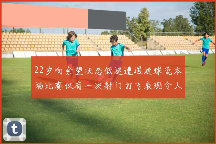 22岁向余望状态低迷遭遇进球荒本场比赛仅有一次射门打飞表现令人失望