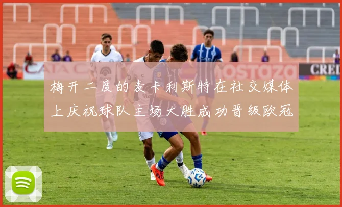 梅开二度的麦卡利斯特在社交媒体上庆祝球队主场大胜成功晋级欧冠16强