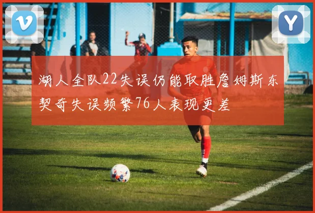 湖人全队22失误仍能取胜詹姆斯东契奇失误频繁76人表现更差