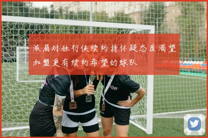 浓眉对独行侠续约持怀疑态度渴望加盟更有续约希望的球队
