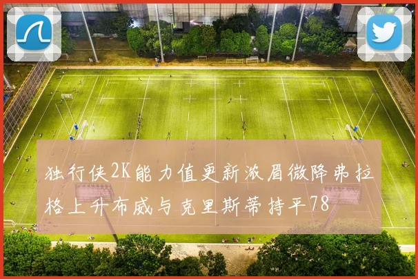 独行侠2K能力值更新浓眉微降弗拉格上升布威与克里斯蒂持平78