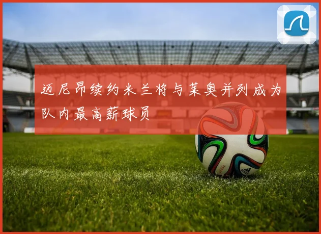 迈尼昂续约米兰将与莱奥并列成为队内最高薪球员