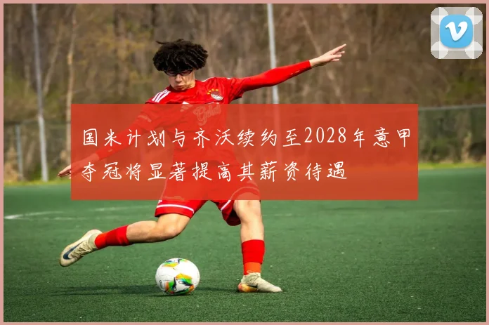 国米计划与齐沃续约至2028年意甲夺冠将显著提高其薪资待遇