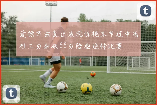 爱德华兹复出表现惊艳末节连中高难三分狂砍55分险些逆转比赛